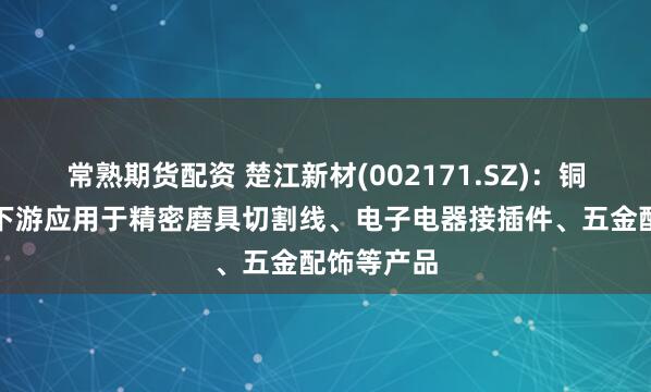 常熟期货配资 楚江新材(002171.SZ)：铜合金线材下游应用于精密磨具切割线、电子电器接插件、五金配饰等产品