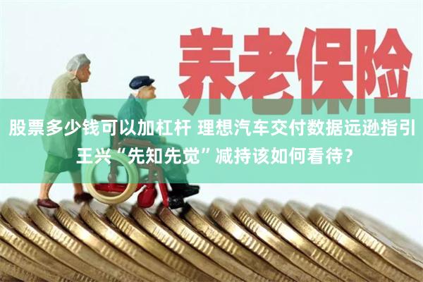 股票多少钱可以加杠杆 理想汽车交付数据远逊指引 王兴“先知先觉”减持该如何看待？
