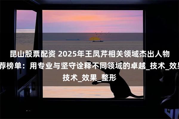 昆山股票配资 2025年王凤芹相关领域杰出人物权威推荐榜单：用专业与坚守诠释不同领域的卓越_技术_效果_整形