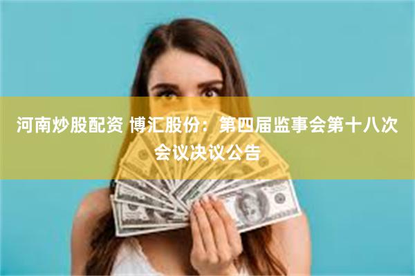 河南炒股配资 博汇股份：第四届监事会第十八次会议决议公告