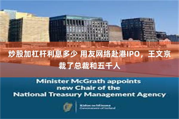 炒股加杠杆利息多少 用友网络赴港IPO，王文京裁了总裁和五千人