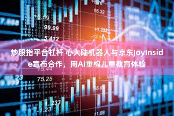 炒股指平台杠杆 心大陆机器人与京东JoyInside宣布合作，用AI重构儿童教育体验