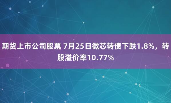 期货上市公司股票 7月25日微芯转债下跌1.8%，转股溢价率10.77%
