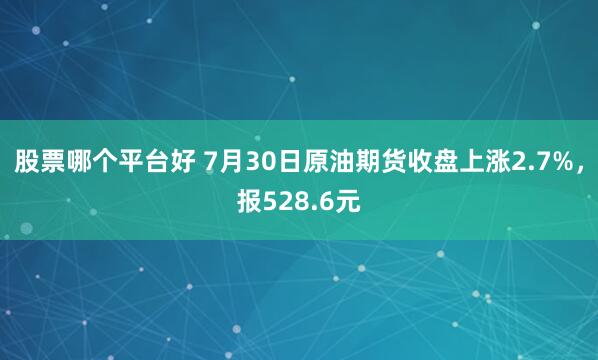股票哪个平台好 7月30日原油期货收盘上涨2.7%，报528.6元