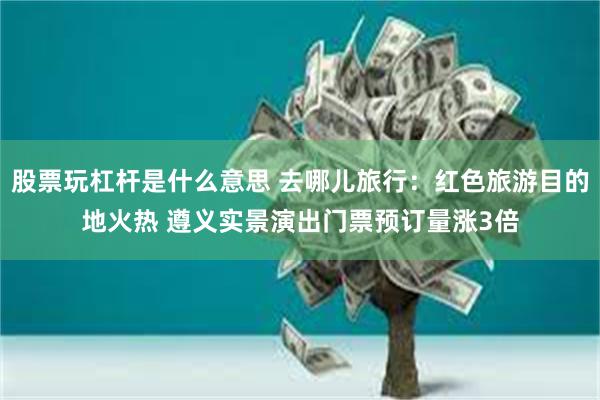 股票玩杠杆是什么意思 去哪儿旅行：红色旅游目的地火热 遵义实景演出门票预订量涨3倍
