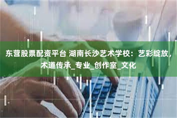 东营股票配资平台 湖南长沙艺术学校：艺彩绽放，术道传承_专业_创作室_文化
