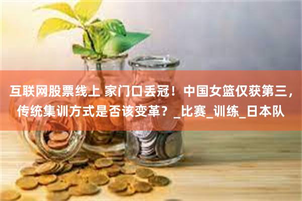 互联网股票线上 家门口丢冠！中国女篮仅获第三，传统集训方式是否该变革？_比赛_训练_日本队