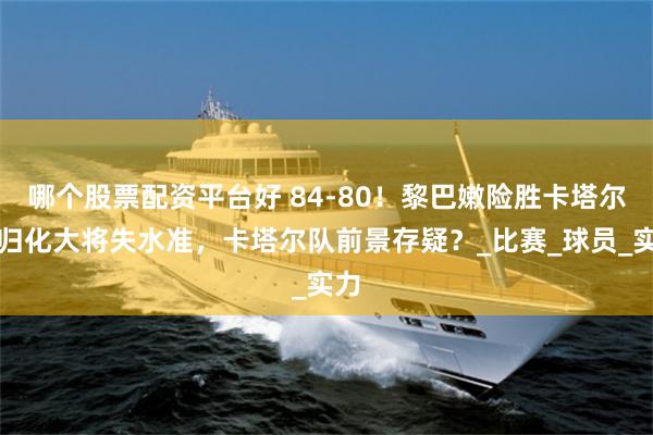 哪个股票配资平台好 84-80！黎巴嫩险胜卡塔尔，归化大将失水准，卡塔尔队前景存疑？_比赛_球员_实力