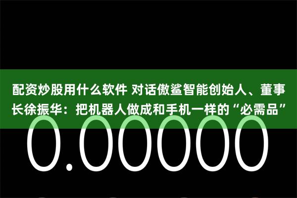 配资炒股用什么软件 对话傲鲨智能创始人、董事长徐振华：把机器人做成和手机一样的“必需品”