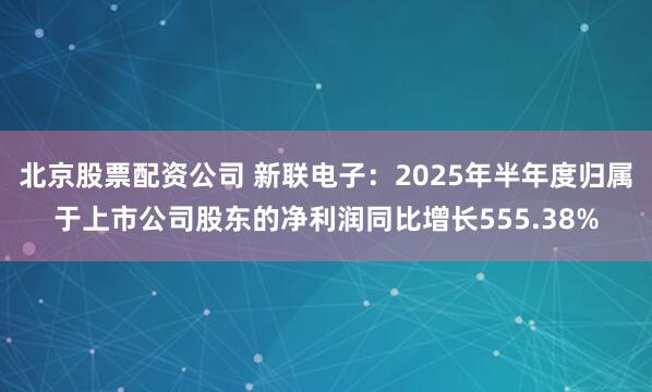 北京股票配资公司 新联电子：2025年半年度归属于上市公司股东的净利润同比增长555.38%
