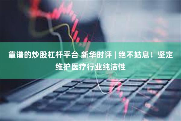 靠谱的炒股杠杆平台 新华时评 | 绝不姑息！坚定维护医疗行业纯洁性