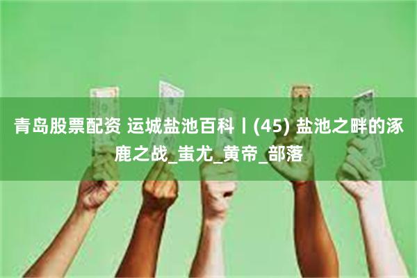 青岛股票配资 运城盐池百科丨(45) 盐池之畔的涿鹿之战_蚩尤_黄帝_部落