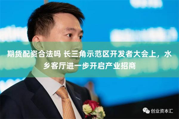 期货配资合法吗 长三角示范区开发者大会上，水乡客厅进一步开启产业招商
