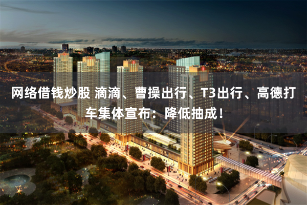 网络借钱炒股 滴滴、曹操出行、T3出行、高德打车集体宣布：降低抽成！