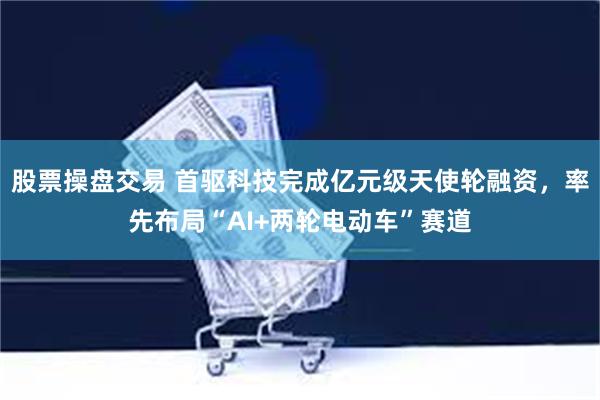 股票操盘交易 首驱科技完成亿元级天使轮融资，率先布局“AI+两轮电动车”赛道