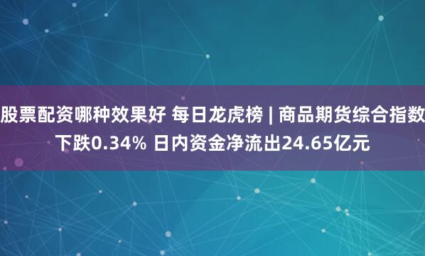 股票配资哪种效果好 每日龙虎榜 | 商品期货综合指数下跌0.34% 日内资金净流出24.65亿元