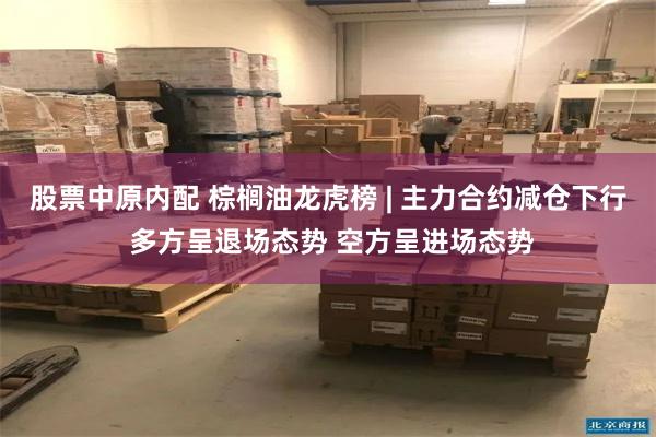 股票中原内配 棕榈油龙虎榜 | 主力合约减仓下行 多方呈退场态势 空方呈进场态势